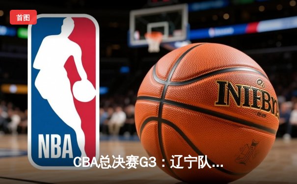 CBA总决赛G3：辽宁队主场加时险胜广东队，总比分2-1领先