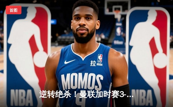 逆转绝杀！曼联加时赛3-2力克利物浦，足总杯上演经典对决