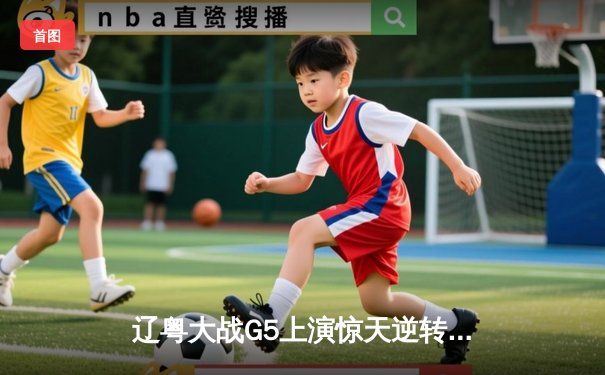 辽粤大战G5上演惊天逆转，辽宁男篮加时险胜广东连续第三年挺进总决赛