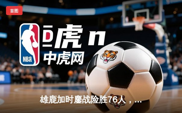 雄鹿加时鏖战险胜76人，字母哥32+11+7统治关键时刻